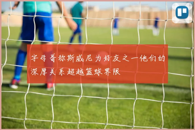 字母哥称斯威尼为好友之一他们的深厚关系超越篮球界限