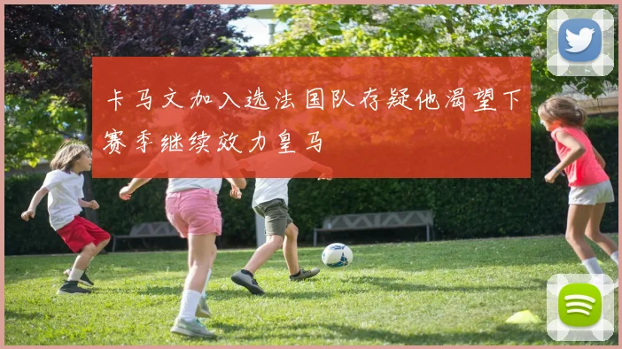 卡马文加入选法国队存疑他渴望下赛季继续效力皇马
