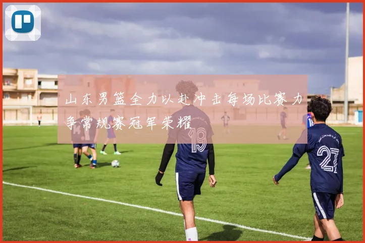 山东男篮全力以赴冲击每场比赛力争常规赛冠军荣耀