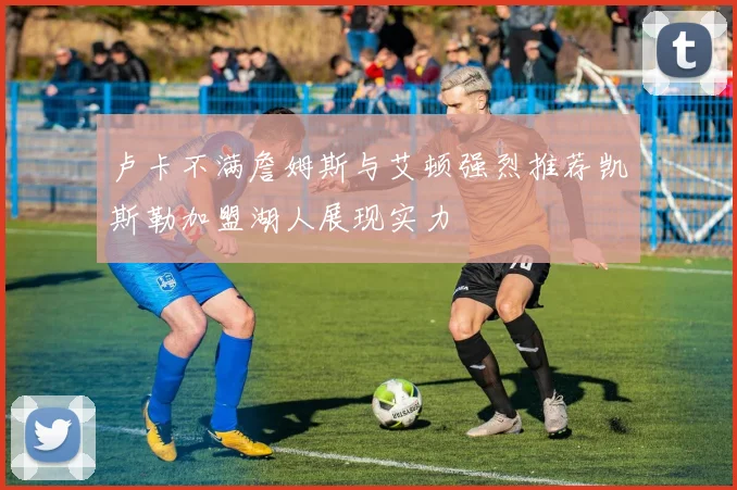 卢卡不满詹姆斯与艾顿强烈推荐凯斯勒加盟湖人展现实力