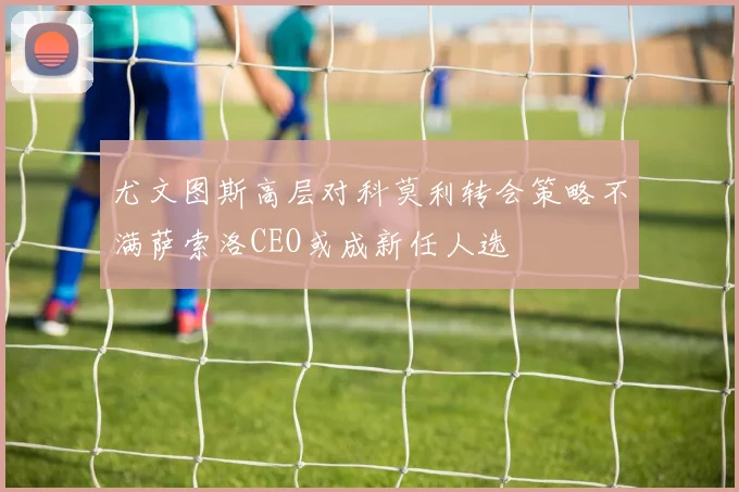 尤文图斯高层对科莫利转会策略不满萨索洛CEO或成新任人选