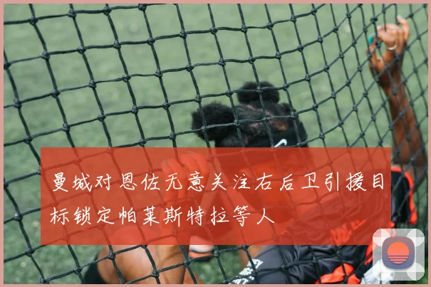 曼城对恩佐无意关注右后卫引援目标锁定帕莱斯特拉等人