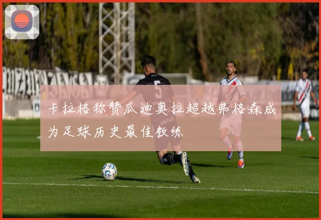 卡拉格称赞瓜迪奥拉超越弗格森成为足球历史最佳教练
