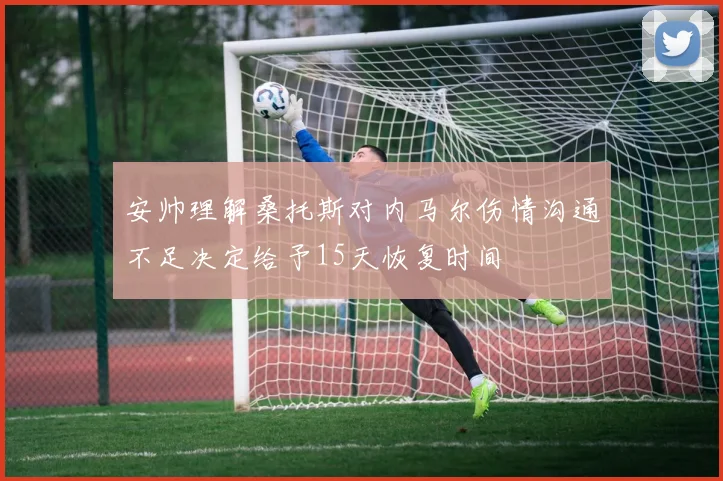 安帅理解桑托斯对内马尔伤情沟通不足决定给予15天恢复时间