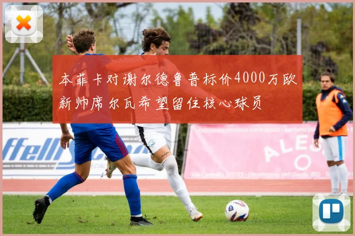 本菲卡对谢尔德鲁普标价4000万欧新帅席尔瓦希望留住核心球员