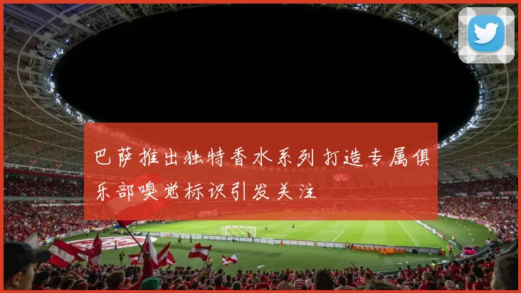 巴萨推出独特香水系列打造专属俱乐部嗅觉标识引发关注