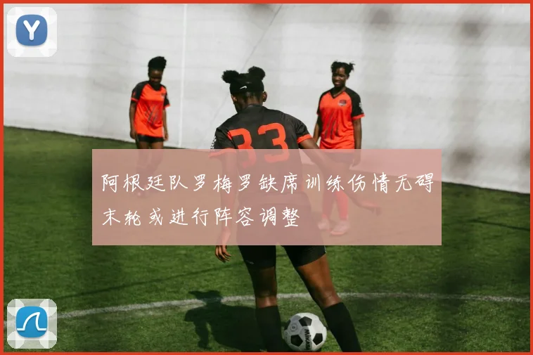 阿根廷队罗梅罗缺席训练伤情无碍末轮或进行阵容调整